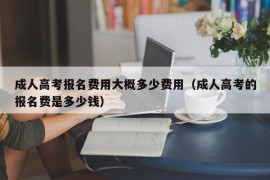 成人高考报名费用大概多少费用（成人高考的报名费是多少钱）