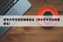 报考大专学历在哪里报名（考大专文凭在哪里报名）