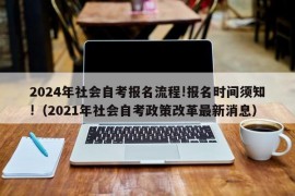 2024年社会自考报名流程!报名时间须知!（2021年社会自考政策改革最新消息）