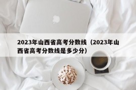 2023年山西省高考分数线（2023年山西省高考分数线是多少分）