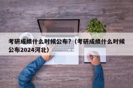 考研成绩什么时候公布?（考研成绩什么时候公布2024河北）