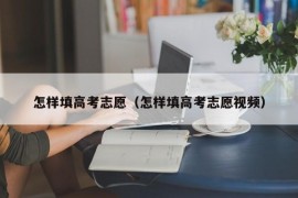 怎样填高考志愿（怎样填高考志愿视频）