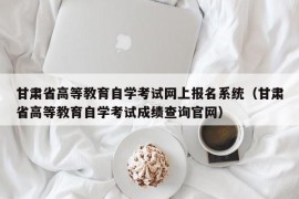 甘肃省高等教育自学考试网上报名系统（甘肃省高等教育自学考试成绩查询官网）