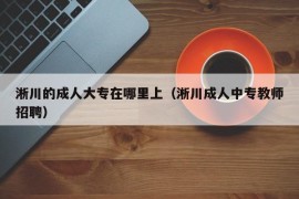 淅川的成人大专在哪里上（淅川成人中专教师招聘）