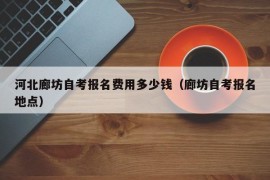 河北廊坊自考报名费用多少钱（廊坊自考报名地点）