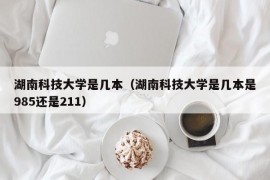 湖南科技大学是几本（湖南科技大学是几本是985还是211）