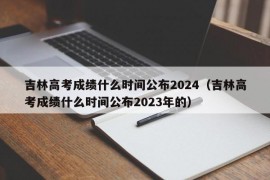 吉林高考成绩什么时间公布2024（吉林高考成绩什么时间公布2023年的）