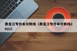 黑龙江专升本分数线（黑龙江专升本分数线2021）