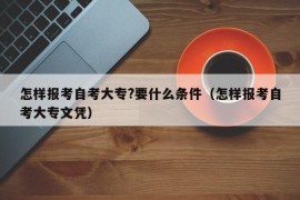 怎样报考自考大专?要什么条件（怎样报考自考大专文凭）