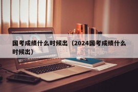 国考成绩什么时候出（2024国考成绩什么时候出）