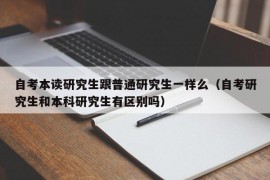 自考本读研究生跟普通研究生一样么（自考研究生和本科研究生有区别吗）