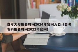 自考大专报名时间2024年官网入口（自考专科报名时间2022年官网）