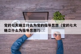 党的七大确立什么为党的指导思想（党的七大确立什么为指导思想?）