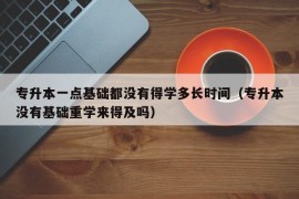 专升本一点基础都没有得学多长时间（专升本没有基础重学来得及吗）