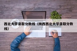 西北大学录取分数线（陕西西北大学录取分数线）