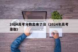 2024高考分数出来了没（2024年高考录取）