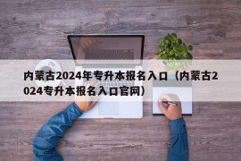 内蒙古2024年专升本报名入口（内蒙古2024专升本报名入口官网）