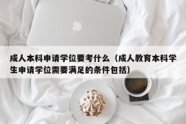 成人本科申请学位要考什么（成人教育本科学生申请学位需要满足的条件包括）