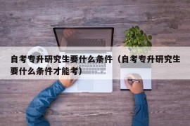 自考专升研究生要什么条件（自考专升研究生要什么条件才能考）