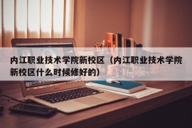 内江职业技术学院新校区（内江职业技术学院新校区什么时候修好的）