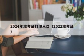 2024年准考证打印入口（2021准考证）