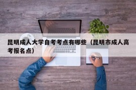 昆明成人大学自考考点有哪些（昆明市成人高考报名点）