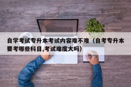 自学考试专升本考试内容难不难（自考专升本要考哪些科目,考试难度大吗）