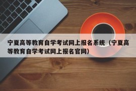 宁夏高等教育自学考试网上报名系统（宁夏高等教育自学考试网上报名官网）