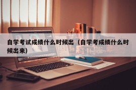 自学考试成绩什么时候出（自学考成绩什么时候出来）