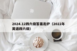 2024.12四六级答案出炉（2022年英语四六级）