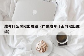 成考什么时候出成绩（广东成考什么时候出成绩）