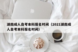 湖南成人自考本科报名时间（2021湖南成人自考本科报名时间）