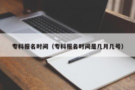 专科报名时间（专科报名时间是几月几号）