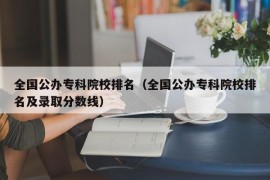 全国公办专科院校排名（全国公办专科院校排名及录取分数线）