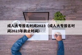 成人大专报名时间2023（成人大专报名时间2023年截止时间）