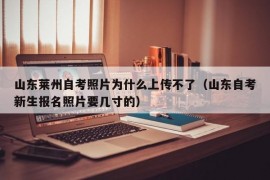 山东莱州自考照片为什么上传不了（山东自考新生报名照片要几寸的）