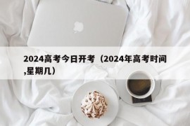 2024高考今日开考（2024年高考时间,星期几）