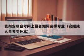 贵州安顺自考网上报名如何选择专业（安顺成人自考专升本）