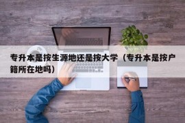 专升本是按生源地还是按大学（专升本是按户籍所在地吗）