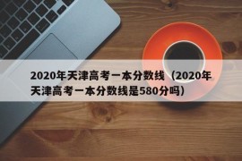 2020年天津高考一本分数线（2020年天津高考一本分数线是580分吗）