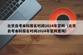 北京自考本科报名时间2024年官网（北京自考本科报名时间2024年官网查询）