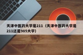 天津中医药大学是211（天津中医药大学是211还是985大学）