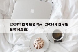 2024年自考报名时间（2024年自考报名时间湖南）