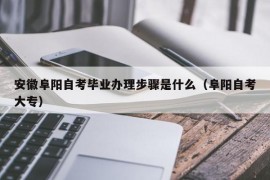 安徽阜阳自考毕业办理步骤是什么（阜阳自考大专）