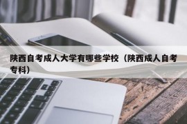 陕西自考成人大学有哪些学校（陕西成人自考专科）