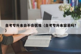 自考专升本会不会很难（自考专升本容易吗?）