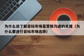 为什么说了解目标市场是营销沟通的关键（为什么要进行目标市场选择）