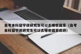 自考本科留学读研究生可以去哪些国家（自考本科留学读研究生可以去哪些国家读研）