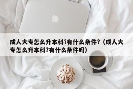 成人大专怎么升本科?有什么条件?（成人大专怎么升本科?有什么条件吗）