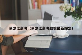 黑龙江高考（黑龙江高考政策最新规定）